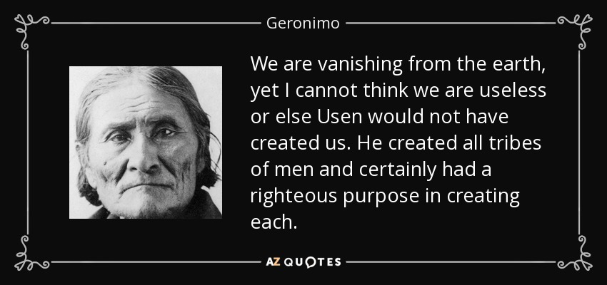 We are vanishing from the earth, yet I cannot think we are useless or else Usen would not have created us. He created all tribes of men and certainly had a righteous purpose in creating each. - Geronimo