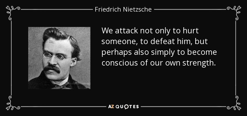 We attack not only to hurt someone, to defeat him, but perhaps also simply to become conscious of our own strength. - Friedrich Nietzsche
