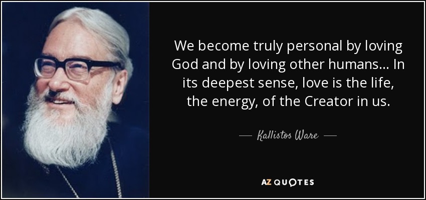 We become truly personal by loving God and by loving other humans... In its deepest sense, love is the life, the energy, of the Creator in us. - Kallistos Ware