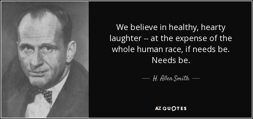 We believe in healthy, hearty laughter -- at the expense of the whole human race, if needs be. Needs be. - H. Allen Smith