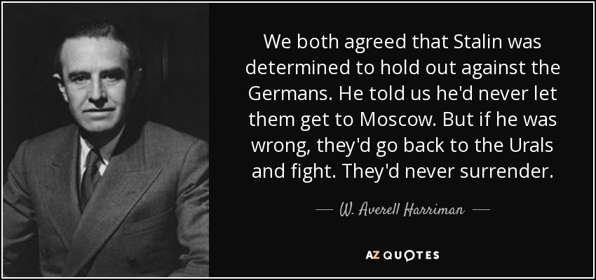 We both agreed that Stalin was determined to hold out against the Germans. He told us he'd never let them get to Moscow. But if he was wrong, they'd go back to the Urals and fight. They'd never surrender. - W. Averell Harriman