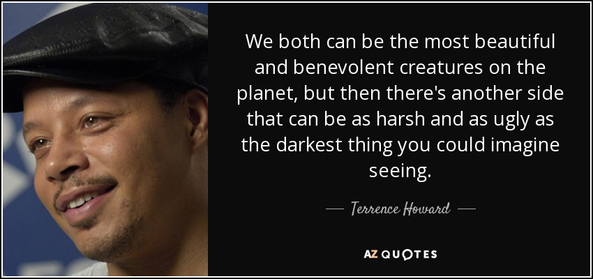 We both can be the most beautiful and benevolent creatures on the planet, but then there's another side that can be as harsh and as ugly as the darkest thing you could imagine seeing. - Terrence Howard
