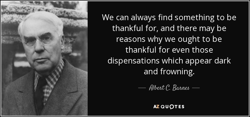 We can always find something to be thankful for, and there may be reasons why we ought to be thankful for even those dispensations which appear dark and frowning. - Albert C. Barnes