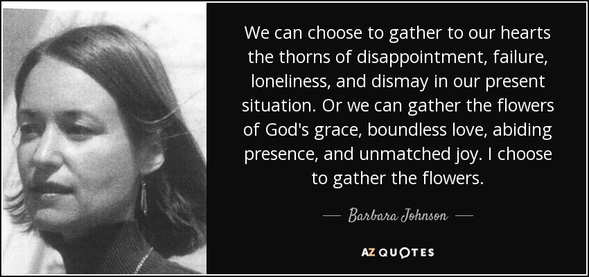 We can choose to gather to our hearts the thorns of disappointment, failure, loneliness, and dismay in our present situation. Or we can gather the flowers of God's grace, boundless love, abiding presence, and unmatched joy. I choose to gather the flowers. - Barbara Johnson