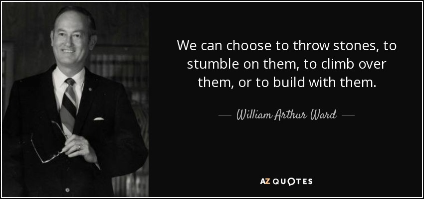 We can choose to throw stones, to stumble on them, to climb over them, or to build with them. - William Arthur Ward