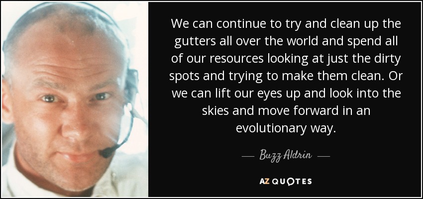 We can continue to try and clean up the gutters all over the world and spend all of our resources looking at just the dirty spots and trying to make them clean. Or we can lift our eyes up and look into the skies and move forward in an evolutionary way. - Buzz Aldrin