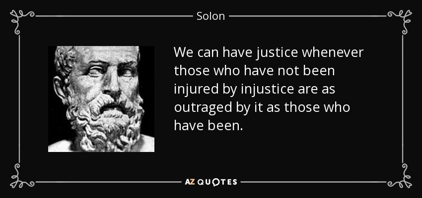 We can have justice whenever those who have not been injured by injustice are as outraged by it as those who have been. - Solon