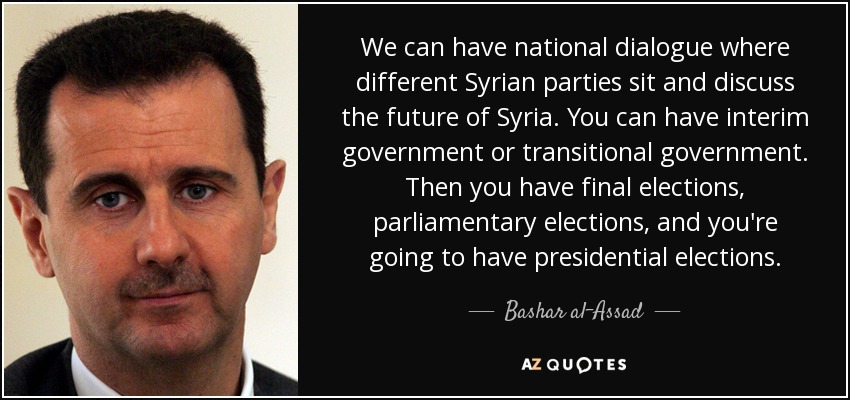 We can have national dialogue where different Syrian parties sit and discuss the future of Syria. You can have interim government or transitional government. Then you have final elections, parliamentary elections, and you're going to have presidential elections. - Bashar al-Assad