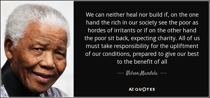 No podemos sanar ni construir si, por un lado, los ricos de nuestra sociedad ven a los pobres como hordas de irritantes o si, por otro, los pobres se sientan a esperar caridad. Todos debemos asumir la responsabilidad de mejorar nuestra situación, dispuestos a dar lo mejor de nosotros mismos en beneficio de todos. Nelson Mandela