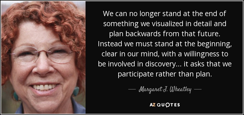 We can no longer stand at the end of something we visualized in detail and plan backwards from that future. Instead we must stand at the beginning, clear in our mind, with a willingness to be involved in discovery... it asks that we participate rather than plan. - Margaret J. Wheatley