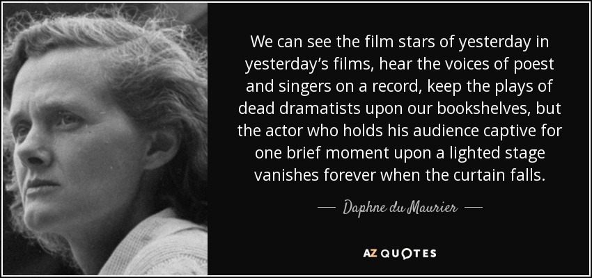 We can see the film stars of yesterday in yesterday’s films, hear the voices of poest and singers on a record, keep the plays of dead dramatists upon our bookshelves, but the actor who holds his audience captive for one brief moment upon a lighted stage vanishes forever when the curtain falls. - Daphne du Maurier
