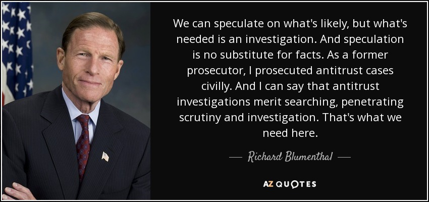 We can speculate on what's likely, but what's needed is an investigation. And speculation is no substitute for facts. As a former prosecutor, I prosecuted antitrust cases civilly. And I can say that antitrust investigations merit searching, penetrating scrutiny and investigation. That's what we need here. - Richard Blumenthal