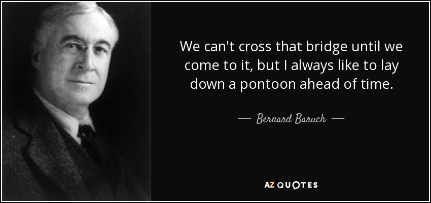 We can't cross that bridge until we come to it, but I always like to lay down a pontoon ahead of time. - Bernard Baruch