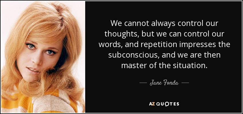 We cannot always control our thoughts, but we can control our words, and repetition impresses the subconscious, and we are then master of the situation. - Jane Fonda