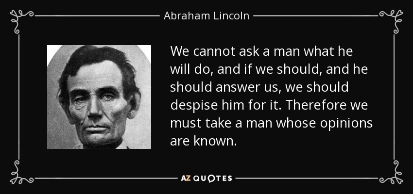 We cannot ask a man what he will do, and if we should, and he should answer us, we should despise him for it. Therefore we must take a man whose opinions are known. - Abraham Lincoln