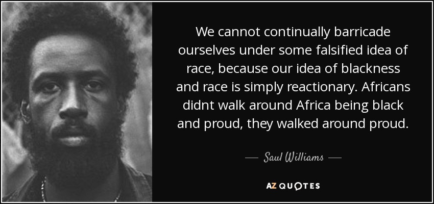 We cannot continually barricade ourselves under some falsified idea of race, because our idea of blackness and race is simply reactionary. Africans didnt walk around Africa being black and proud, they walked around proud. - Saul Williams