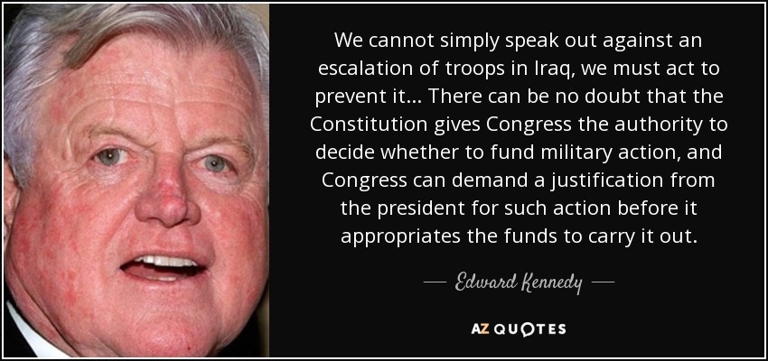 We cannot simply speak out against an escalation of troops in Iraq, we must act to prevent it... There can be no doubt that the Constitution gives Congress the authority to decide whether to fund military action, and Congress can demand a justification from the president for such action before it appropriates the funds to carry it out. - Edward Kennedy