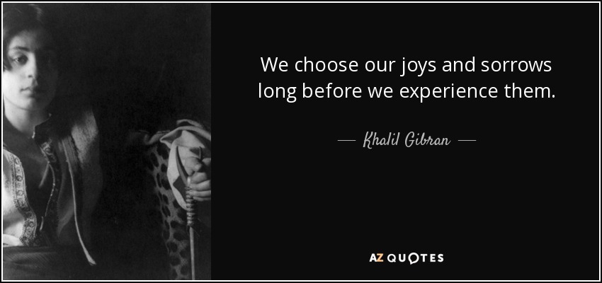 We choose our joys and sorrows long before we experience them. - Khalil Gibran