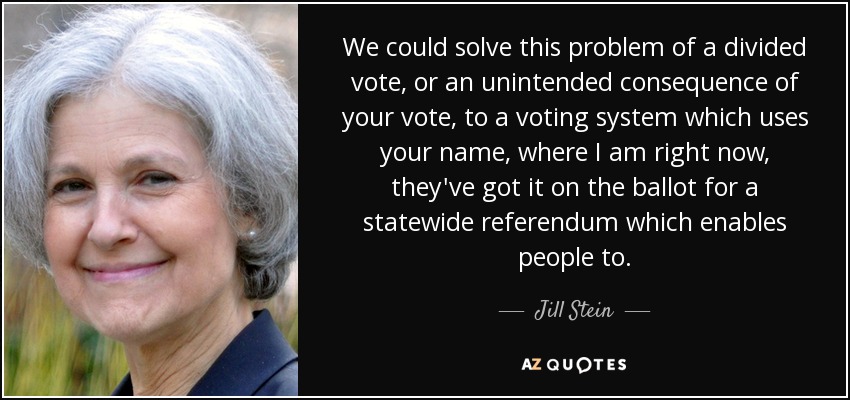 We could solve this problem of a divided vote, or an unintended consequence of your vote, to a voting system which uses your name, where I am right now, they've got it on the ballot for a statewide referendum which enables people to. - Jill Stein