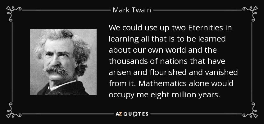 We could use up two Eternities in learning all that is to be learned about our own world and the thousands of nations that have arisen and flourished and vanished from it. Mathematics alone would occupy me eight million years. - Mark Twain