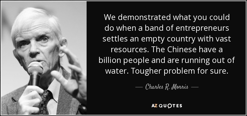 We demonstrated what you could do when a band of entrepreneurs settles an empty country with vast resources. The Chinese have a billion people and are running out of water. Tougher problem for sure. - Charles R. Morris
