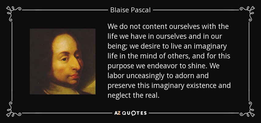 We do not content ourselves with the life we have in ourselves and in our being; we desire to live an imaginary life in the mind of others, and for this purpose we endeavor to shine. We labor unceasingly to adorn and preserve this imaginary existence and neglect the real. - Blaise Pascal