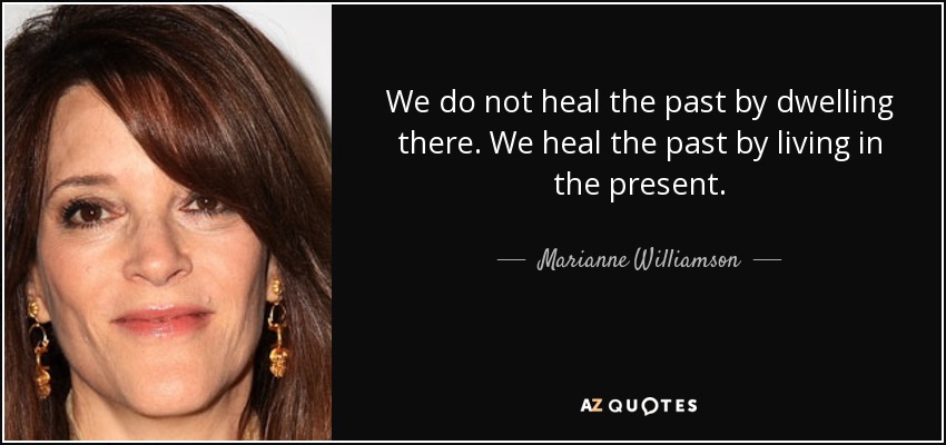 We do not heal the past by dwelling there. We heal the past by living in the present. - Marianne Williamson