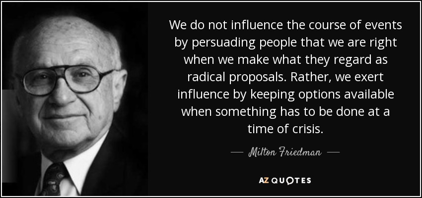 We do not influence the course of events by persuading people that we are right when we make what they regard as radical proposals. Rather, we exert influence by keeping options available when something has to be done at a time of crisis. - Milton Friedman
