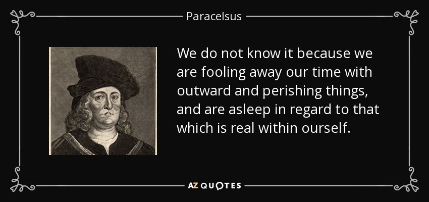 We do not know it because we are fooling away our time with outward and perishing things, and are asleep in regard to that which is real within ourself. - Paracelsus