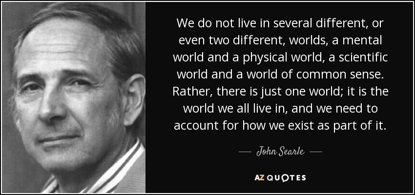 We do not live in several different, or even two different, worlds, a mental world and a physical world, a scientific world and a world of common sense. Rather, there is just one world; it is the world we all live in, and we need to account for how we exist as part of it. - John Searle