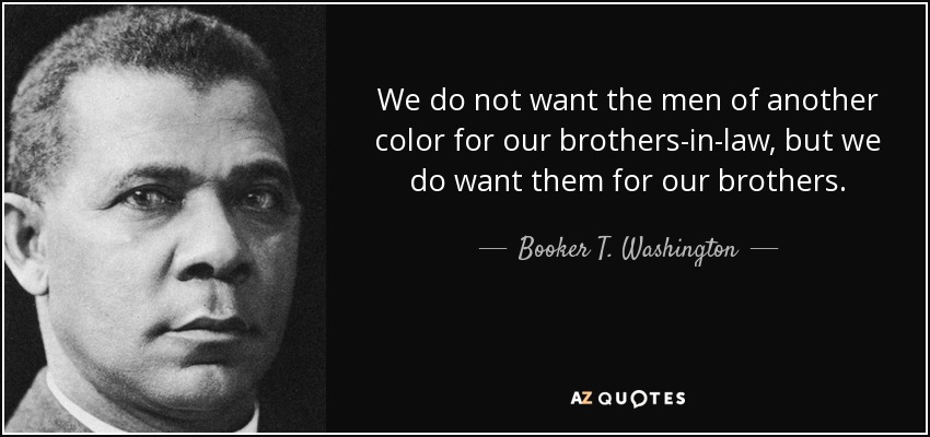 We do not want the men of another color for our brothers-in-law, but we do want them for our brothers. - Booker T. Washington