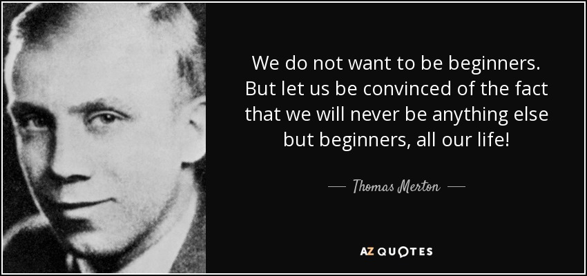 We do not want to be beginners. But let us be convinced of the fact that we will never be anything else but beginners, all our life! - Thomas Merton
