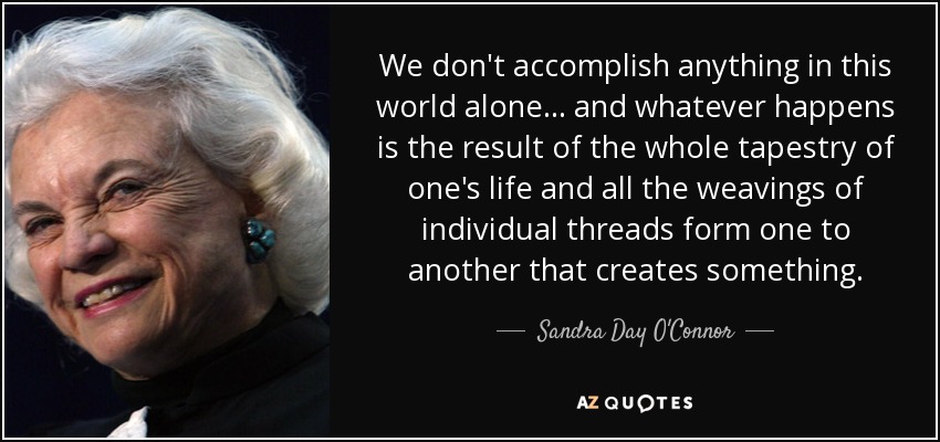 We don't accomplish anything in this world alone... and whatever happens is the result of the whole tapestry of one's life and all the weavings of individual threads form one to another that creates something. - Sandra Day O'Connor