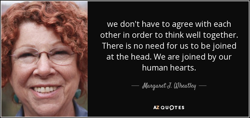 we don't have to agree with each other in order to think well together. There is no need for us to be joined at the head. We are joined by our human hearts. - Margaret J. Wheatley