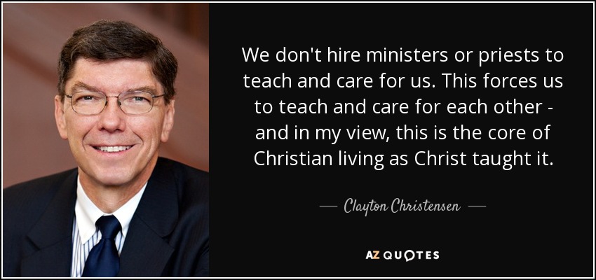 No contratamos ministros ni sacerdotes para que nos enseñen y cuiden. Esto nos obliga a enseñarnos y cuidarnos los unos a los otros - y en mi opinión, este es el núcleo de la vida cristiana tal y como Cristo la enseñó. - Clayton Christensen