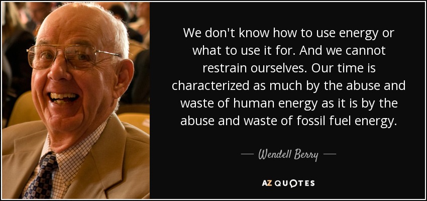 We don't know how to use energy or what to use it for. And we cannot restrain ourselves. Our time is characterized as much by the abuse and waste of human energy as it is by the abuse and waste of fossil fuel energy. - Wendell Berry
