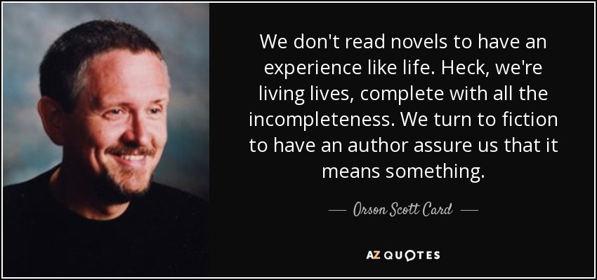 We don't read novels to have an experience like life. Heck, we're living lives, complete with all the incompleteness. We turn to fiction to have an author assure us that it means something. - Orson Scott Card