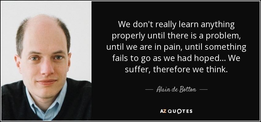 We don't really learn anything properly until there is a problem, until we are in pain, until something fails to go as we had hoped ... We suffer, therefore we think. - Alain de Botton
