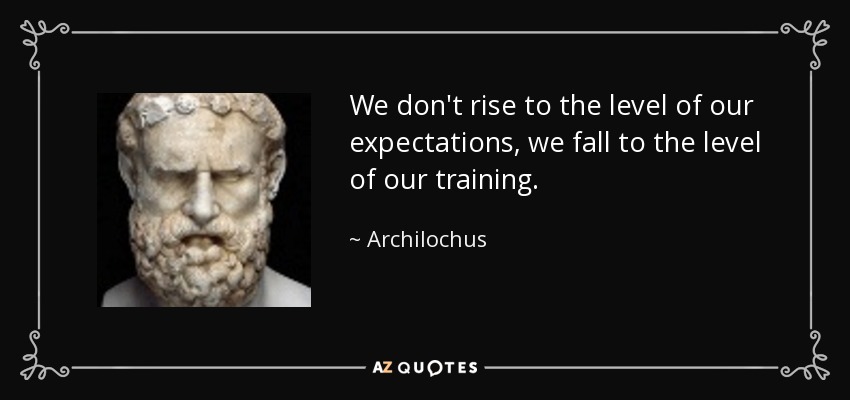 We don't rise to the level of our expectations, we fall to the level of our training. - Archilochus