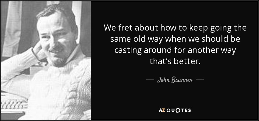 We fret about how to keep going the same old way when we should be casting around for another way that’s better. - John Brunner