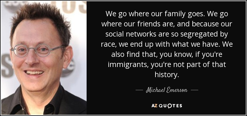We go where our family goes. We go where our friends are, and because our social networks are so segregated by race, we end up with what we have. We also find that, you know, if you're immigrants, you're not part of that history. - Michael Emerson