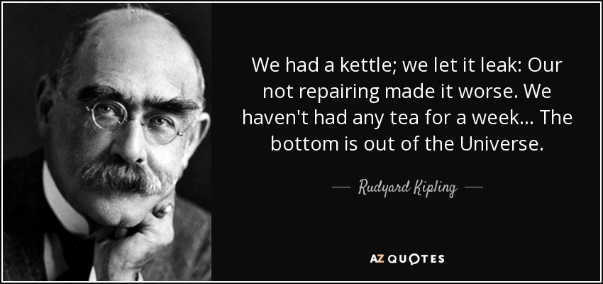 We had a kettle; we let it leak: Our not repairing made it worse. We haven't had any tea for a week... The bottom is out of the Universe. - Rudyard Kipling