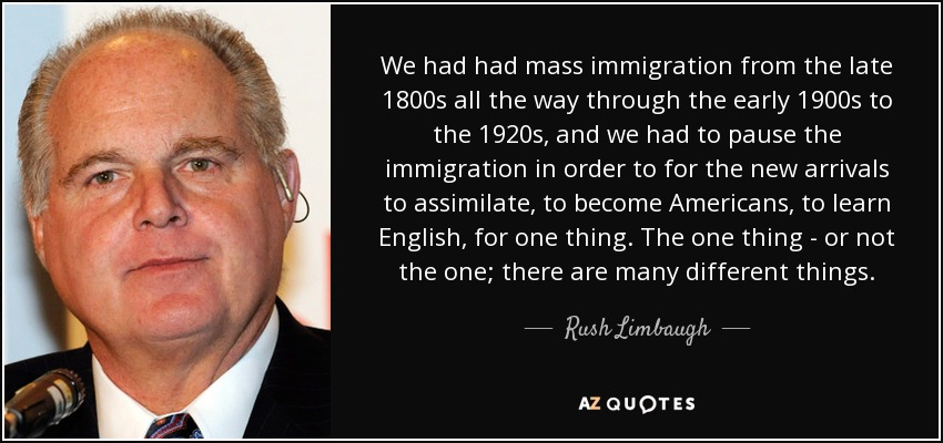 We had had mass immigration from the late 1800s all the way through the early 1900s to the 1920s, and we had to pause the immigration in order to for the new arrivals to assimilate, to become Americans, to learn English, for one thing. The one thing - or not the one; there are many different things. - Rush Limbaugh