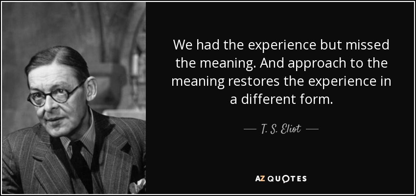 We had the experience but missed the meaning. And approach to the meaning restores the experience in a different form. - T. S. Eliot