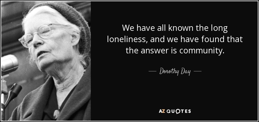 We have all known the long loneliness, and we have found that the answer is community. - Dorothy Day