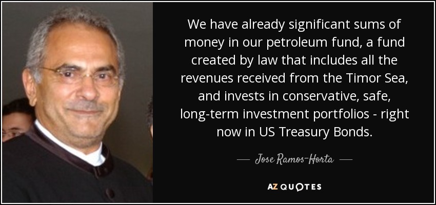 We have already significant sums of money in our petroleum fund, a fund created by law that includes all the revenues received from the Timor Sea, and invests in conservative, safe, long-term investment portfolios - right now in US Treasury Bonds. - Jose Ramos-Horta