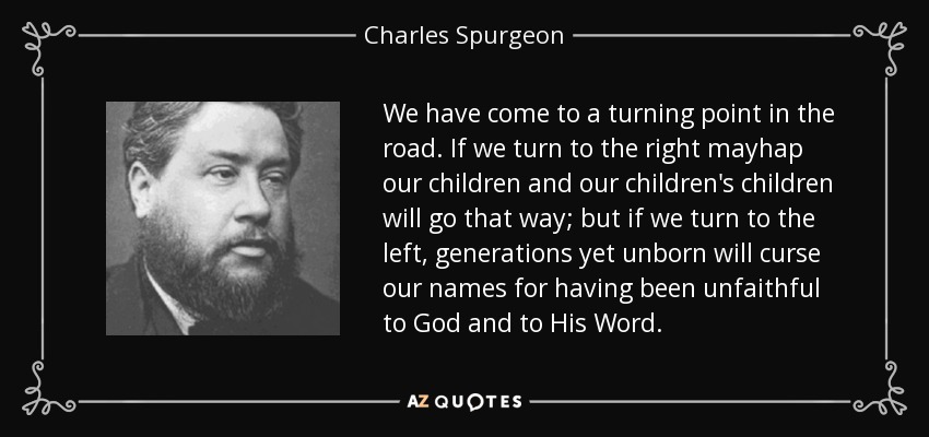 We have come to a turning point in the road. If we turn to the right mayhap our children and our children's children will go that way; but if we turn to the left, generations yet unborn will curse our names for having been unfaithful to God and to His Word. - Charles Spurgeon