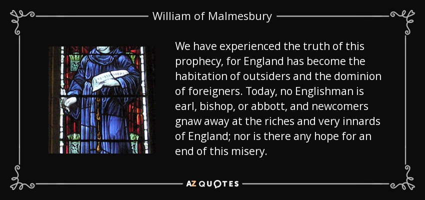 We have experienced the truth of this prophecy, for England has become the habitation of outsiders and the dominion of foreigners. Today, no Englishman is earl, bishop, or abbott, and newcomers gnaw away at the riches and very innards of England; nor is there any hope for an end of this misery. - William of Malmesbury