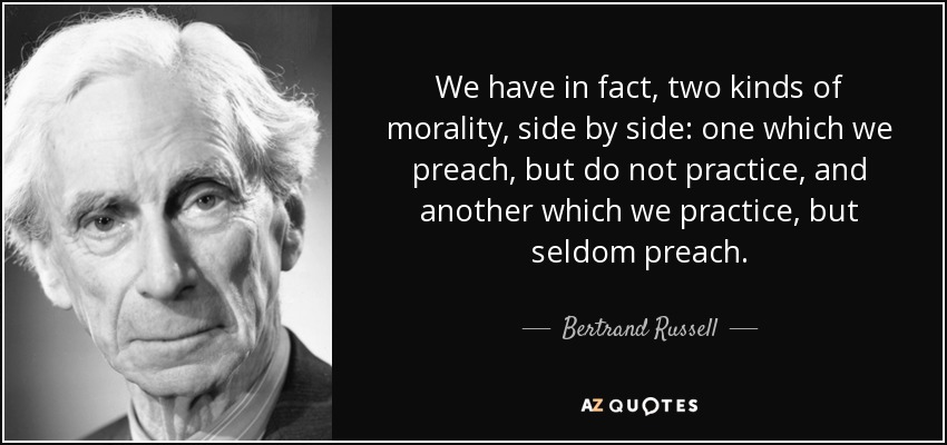 We have in fact, two kinds of morality, side by side: one which we preach, but do not practice, and another which we practice, but seldom preach. - Bertrand Russell