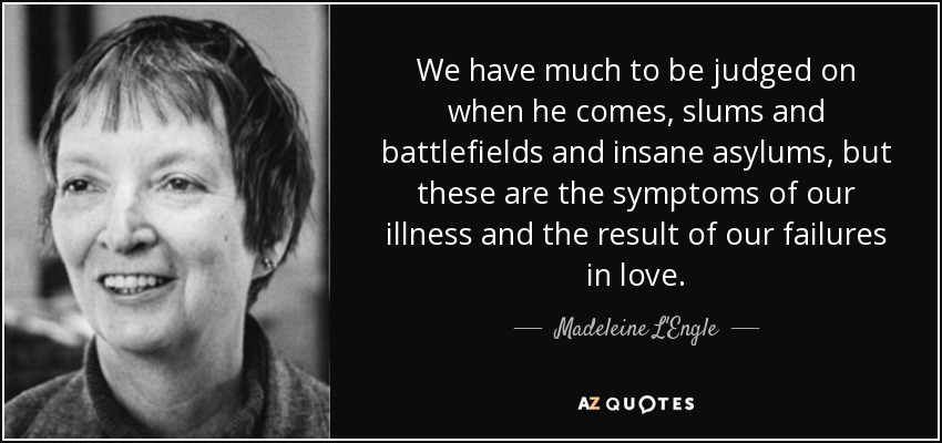 We have much to be judged on when he comes, slums and battlefields and insane asylums, but these are the symptoms of our illness and the result of our failures in love. - Madeleine L'Engle